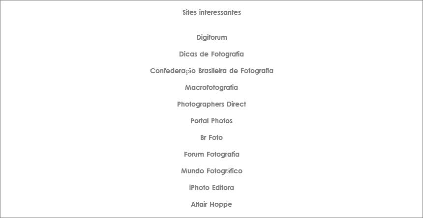 
Sites interessantes Digiforum Dicas de Fotografia Confederação Brasileira de Fotografia Macrofotografia Photographers Direct Portal Photos Br Foto Forum Fotografia Mundo Fotográfico iPhoto Editora Altair Hoppe
