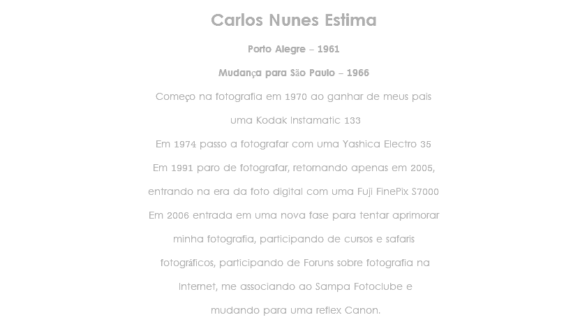 
Carlos Nunes Estima Porto Alegre - 1961 Mudança para São Paulo - 1966 Começo na fotografia em 1970 ao ganhar de meus pais uma Kodak Instamatic 133 Em 1974 passo a fotografar com uma Yashica Electro 35 Em 1991 paro de fotografar, retornando apenas em 2005, entrando na era da foto digital com uma Fuji FinePix S7000 Em 2006 entrada em uma nova fase para tentar aprimorar minha fotografia, participando de cursos e safaris fotográficos, participando de Foruns sobre fotografia na Internet, me associando ao Sampa Fotoclube e mudando para uma reflex Canon.
